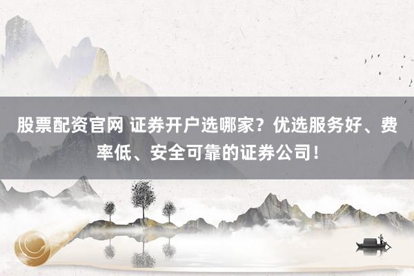 股票配资官网 证券开户选哪家？优选服务好、费率低、安全可靠的证券公司！