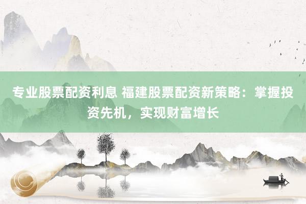 专业股票配资利息 福建股票配资新策略:掌握投资先机,实现财富增长