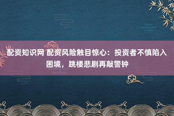 配资知识网 配资风险触目惊心：投资者不慎陷入困境，跳楼悲剧再敲警钟