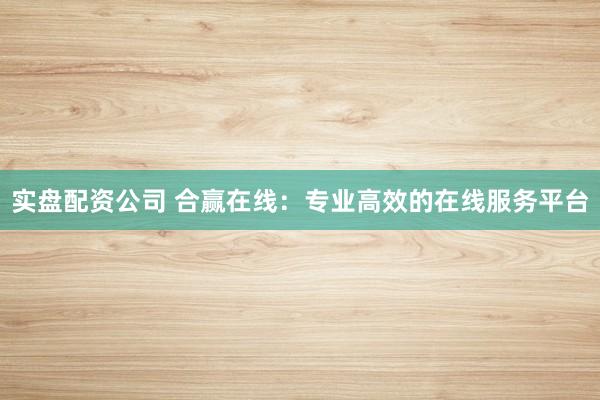 实盘配资公司 合赢在线:专业高效的在线服务平台