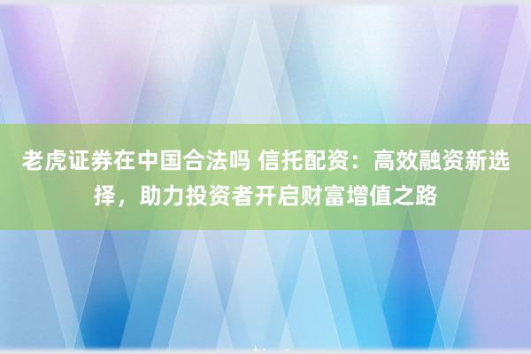 老虎证券在中国合法吗 信托配资:高效融资新选择,助力投资者开启财富增值之路