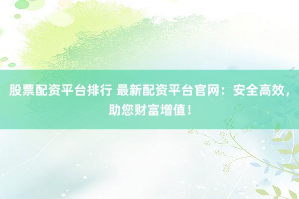 股票配资平台排行 最新配资平台官网:安全高效,助您财富增值!