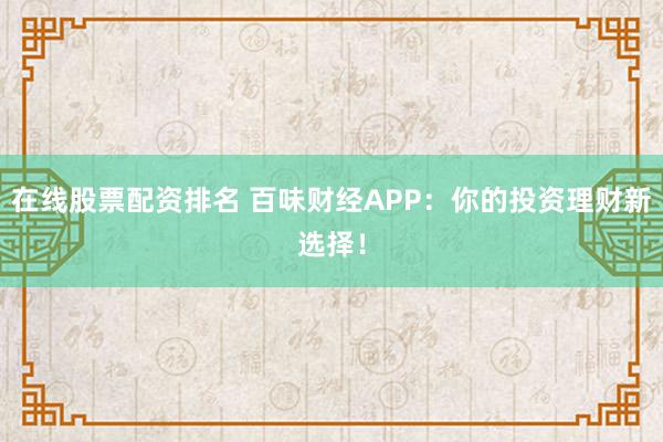 在线股票配资排名 百味财经APP：你的投资理财新选择！