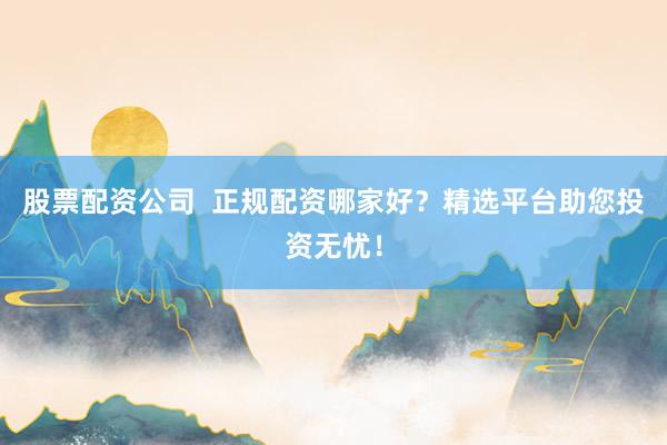 股票配资公司 正规配资哪家好?精选平台助您投资无忧!