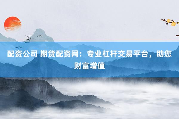 配资公司 期货配资网：专业杠杆交易平台，助您财富增值