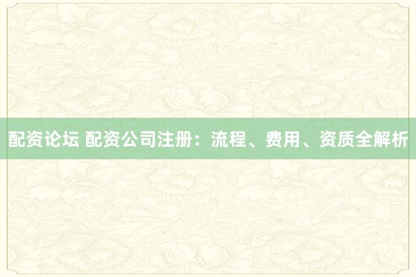 配资论坛 配资公司注册：流程、费用、资质全解析