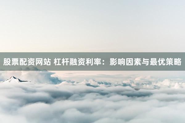 股票配资网站 杠杆融资利率：影响因素与最优策略