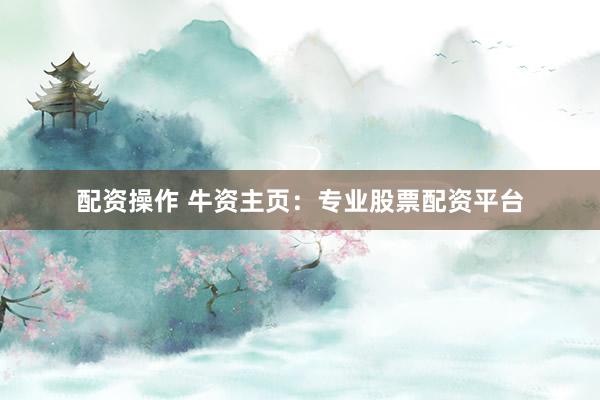 配资操作 牛资主页：专业股票配资平台