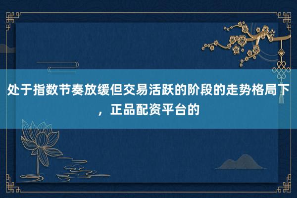 处于指数节奏放缓但交易活跃的阶段的走势格局下，正品配资平台的
