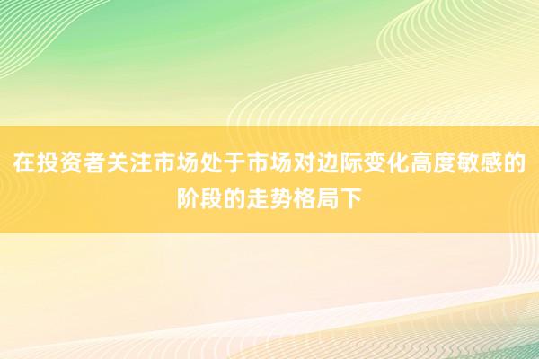 在投资者关注市场处于市场对边际变化高度敏感的阶段的走势格局下