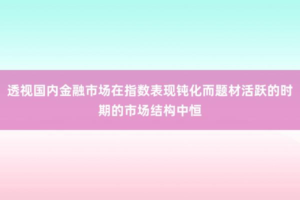 透视国内金融市场在指数表现钝化而题材活跃的时期的市场结构中恒