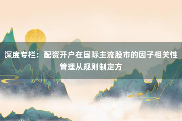 深度专栏：配资开户在国际主流股市的因子相关性管理从规则制定方