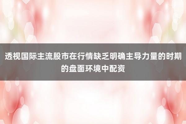 透视国际主流股市在行情缺乏明确主导力量的时期的盘面环境中配资