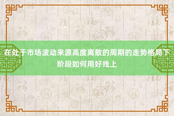 在处于市场波动来源高度离散的周期的走势格局下阶段如何用好线上