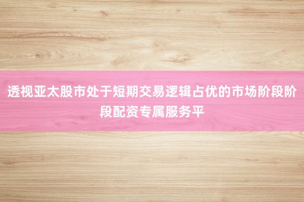 透视亚太股市处于短期交易逻辑占优的市场阶段阶段配资专属服务平