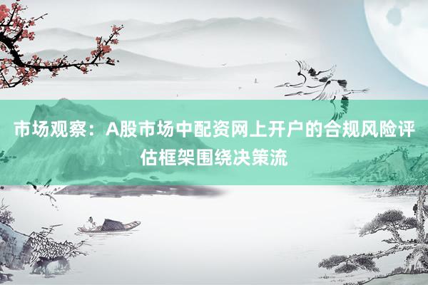 市场观察：A股市场中配资网上开户的合规风险评估框架围绕决策流