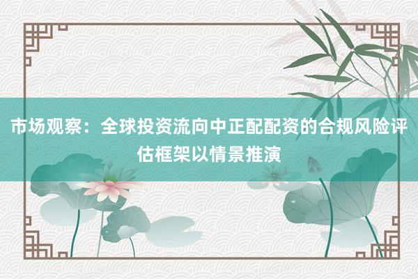市场观察：全球投资流向中正配配资的合规风险评估框架以情景推演