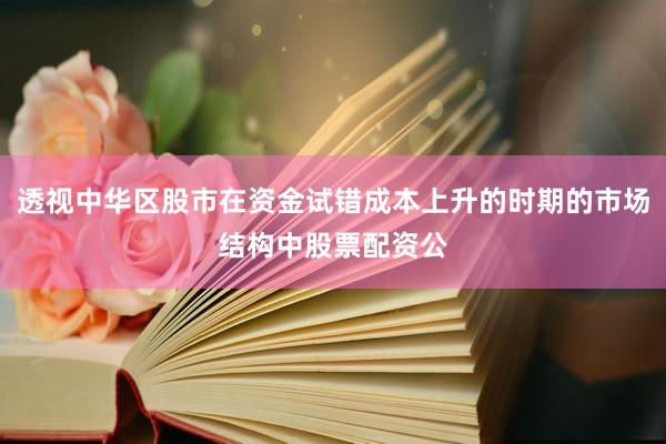 透视中华区股市在资金试错成本上升的时期的市场结构中股票配资公