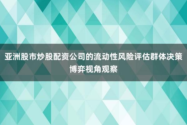 亚洲股市炒股配资公司的流动性风险评估群体决策博弈视角观察
