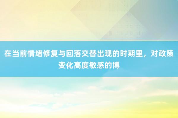 在当前情绪修复与回落交替出现的时期里，对政策变化高度敏感的博