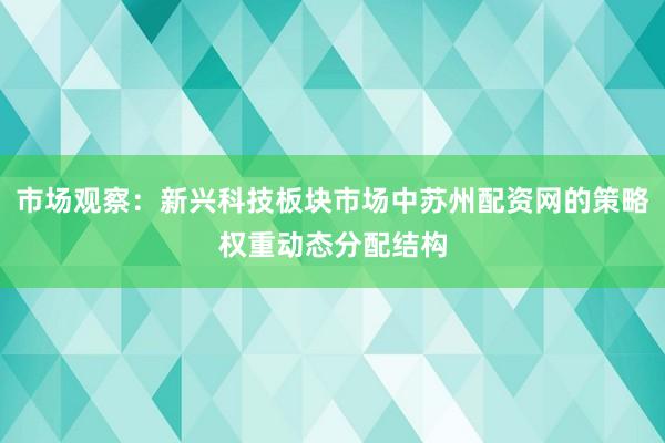 市场观察：新兴科技板块市场中苏州配资网的策略权重动态分配结构