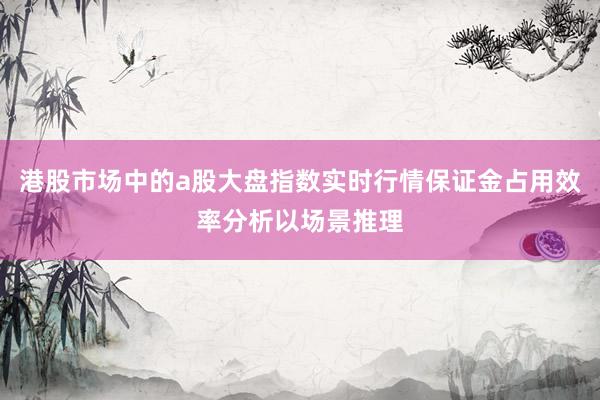 港股市场中的a股大盘指数实时行情保证金占用效率分析以场景推理
