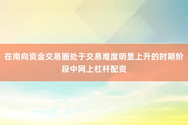 在南向资金交易圈处于交易难度明显上升的时期阶段中网上杠杆配资