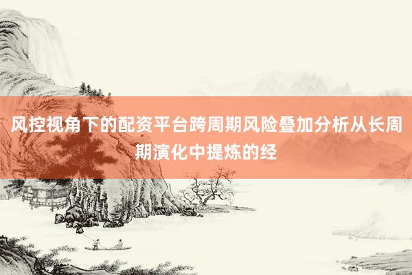 风控视角下的配资平台跨周期风险叠加分析从长周期演化中提炼的经