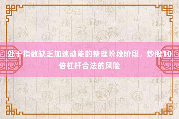 处于指数缺乏加速动能的整理阶段阶段，炒股10倍杠杆合法的风险