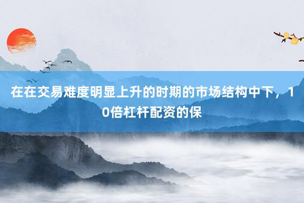 在在交易难度明显上升的时期的市场结构中下，10倍杠杆配资的保