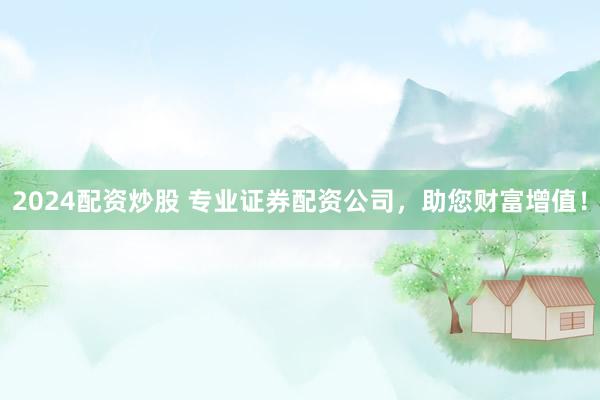 2024配资炒股 专业证券配资公司，助您财富增值！