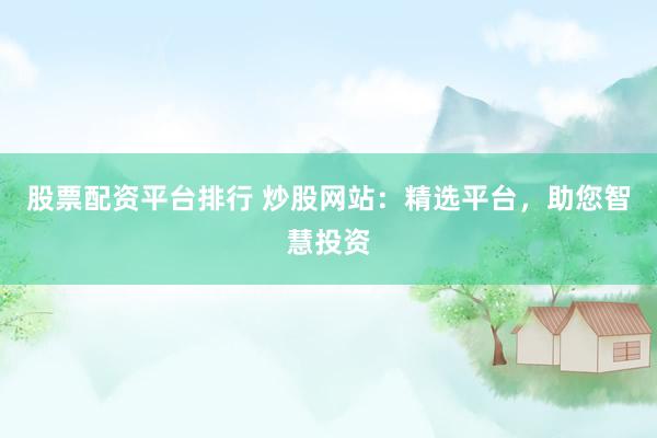 股票配资平台排行 炒股网站：精选平台，助您智慧投资