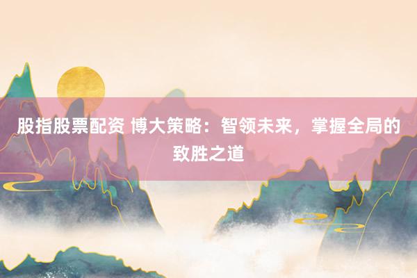 股指股票配资 博大策略：智领未来，掌握全局的致胜之道