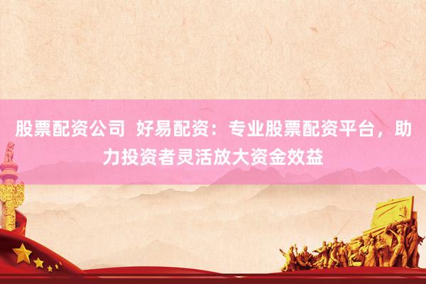 股票配资公司  好易配资：专业股票配资平台，助力投资者灵活放大资金效益