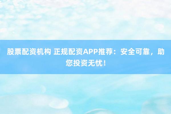 股票配资机构 正规配资APP推荐：安全可靠，助您投资无忧！