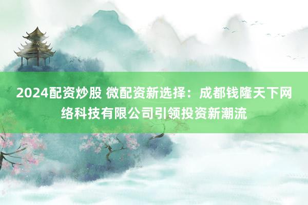2024配资炒股 微配资新选择：成都钱隆天下网络科技有限公司引领投资新潮流