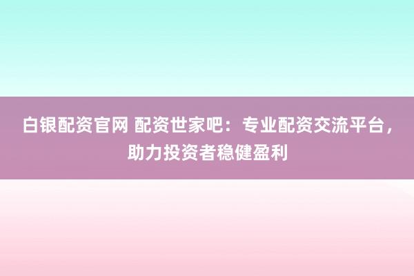 白银配资官网 配资世家吧:专业配资交流平台,助力投资者稳健盈利